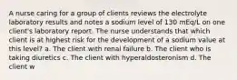 A nurse caring for a group of clients reviews the electrolyte laboratory results and notes a sodium level of 130 mEq/L on one client's laboratory report. The nurse understands that which client is at highest risk for the development of a sodium value at this level? a. The client with renal failure b. The client who is taking diuretics c. The client with hyperaldosteronism d. The client w