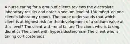 A nurse caring for a group of clients reviews the electrolyte laboratory results and notes a sodium level of 130 mEq/L on one client's laboratory report. The nurse understands that which client is at highest risk for the development of a sodium value at this level? The client with renal failure The client who is taking diuretics The client with hyperaldosteronism The client who is taking corticosteroids