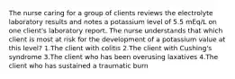 The nurse caring for a group of clients reviews the electrolyte laboratory results and notes a potassium level of 5.5 mEq/L on one client's laboratory report. The nurse understands that which client is most at risk for the development of a potassium value at this level? 1.The client with colitis 2.The client with Cushing's syndrome 3.The client who has been overusing laxatives 4.The client who has sustained a traumatic burn