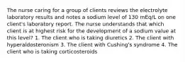 The nurse caring for a group of clients reviews the electrolyte laboratory results and notes a sodium level of 130 mEq/L on one client's laboratory report. The nurse understands that which client is at highest risk for the development of a sodium value at this level? 1. The client who is taking diuretics 2. The client with hyperaldosteronism 3. The client with Cushing's syndrome 4. The client who is taking corticosteroids