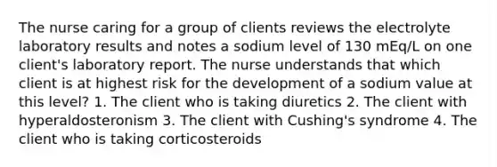 The nurse caring for a group of clients reviews the electrolyte laboratory results and notes a sodium level of 130 mEq/L on one client's laboratory report. The nurse understands that which client is at highest risk for the development of a sodium value at this level? 1. The client who is taking diuretics 2. The client with hyperaldosteronism 3. The client with Cushing's syndrome 4. The client who is taking corticosteroids