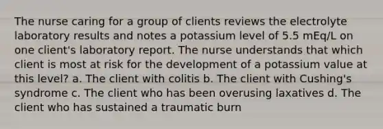 The nurse caring for a group of clients reviews the electrolyte laboratory results and notes a potassium level of 5.5 mEq/L on one client's laboratory report. The nurse understands that which client is most at risk for the development of a potassium value at this level? a. The client with colitis b. The client with Cushing's syndrome c. The client who has been overusing laxatives d. The client who has sustained a traumatic burn