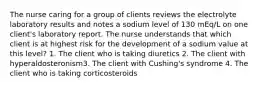 The nurse caring for a group of clients reviews the electrolyte laboratory results and notes a sodium level of 130 mEq/L on one client's laboratory report. The nurse understands that which client is at highest risk for the development of a sodium value at this level? 1. The client who is taking diuretics 2. The client with hyperaldosteronism3. The client with Cushing's syndrome 4. The client who is taking corticosteroids