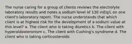 The nurse caring for a group of clients reviews the electrolyte laboratory results and notes a sodium level of 130 mEq/L on one client's laboratory report. The nurse understands that which client is at highest risk for the development of a sodium value at this level? a. The client who is taking diuretics b. The client with hyperaldosteronism c. The client with Cushing's syndrome d. The client who is taking corticosteroids