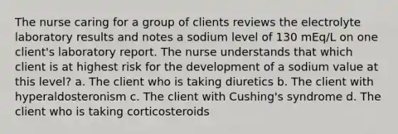 The nurse caring for a group of clients reviews the electrolyte laboratory results and notes a sodium level of 130 mEq/L on one client's laboratory report. The nurse understands that which client is at highest risk for the development of a sodium value at this level? a. The client who is taking diuretics b. The client with hyperaldosteronism c. The client with Cushing's syndrome d. The client who is taking corticosteroids