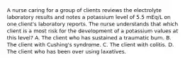 A nurse caring for a group of clients reviews the electrolyte laboratory results and notes a potassium level of 5.5 mEq/L on one client's laboratory reports. The nurse understands that which client is a most risk for the development of a potassium values at this level? A. The client who has sustained a traumatic burn. B. The client with Cushing's syndrome. C. The client with colitis. D. The client who has been over using laxatives.