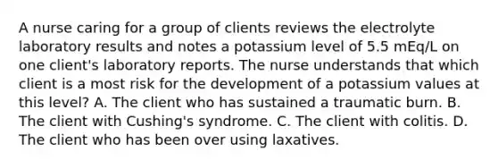 A nurse caring for a group of clients reviews the electrolyte laboratory results and notes a potassium level of 5.5 mEq/L on one client's laboratory reports. The nurse understands that which client is a most risk for the development of a potassium values at this level? A. The client who has sustained a traumatic burn. B. The client with Cushing's syndrome. C. The client with colitis. D. The client who has been over using laxatives.