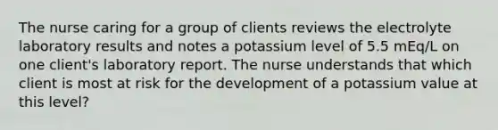 The nurse caring for a group of clients reviews the electrolyte laboratory results and notes a potassium level of 5.5 mEq/L on one client's laboratory report. The nurse understands that which client is most at risk for the development of a potassium value at this level?