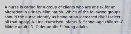 A nurse is caring for a group of clients who are at risk for an alteration in urinary elimination. Which of the following groups should the nurse identify as being at an increased risk? (select all that apply) A. Uncircumcised infants B. School-age children C. Middle adults D. Older adults E. Young adults