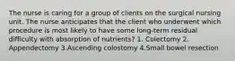 The nurse is caring for a group of clients on the surgical nursing unit. The nurse anticipates that the client who underwent which procedure is most likely to have some long-term residual difficulty with absorption of nutrients? 1. Colectomy 2. Appendectomy 3.Ascending colostomy 4.Small bowel resection