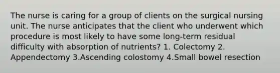 The nurse is caring for a group of clients on the surgical nursing unit. The nurse anticipates that the client who underwent which procedure is most likely to have some long-term residual difficulty with absorption of nutrients? 1. Colectomy 2. Appendectomy 3.Ascending colostomy 4.Small bowel resection