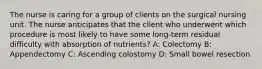 The nurse is caring for a group of clients on the surgical nursing unit. The nurse anticipates that the client who underwent which procedure is most likely to have some long-term residual difficulty with absorption of nutrients? A: Colectomy B: Appendectomy C: Ascending colostomy D: Small bowel resection