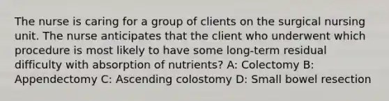 The nurse is caring for a group of clients on the surgical nursing unit. The nurse anticipates that the client who underwent which procedure is most likely to have some long-term residual difficulty with absorption of nutrients? A: Colectomy B: Appendectomy C: Ascending colostomy D: Small bowel resection