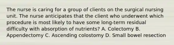 The nurse is caring for a group of clients on the surgical nursing unit. The nurse anticipates that the client who underwent which procedure is most likely to have some long-term residual difficulty with absorption of nutrients? A. Colectomy B. Appendectomy C. Ascending colostomy D. Small bowel resection