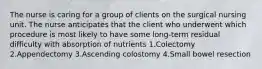 The nurse is caring for a group of clients on the surgical nursing unit. The nurse anticipates that the client who underwent which procedure is most likely to have some long-term residual difficulty with absorption of nutrients 1.Colectomy 2.Appendectomy 3.Ascending colostomy 4.Small bowel resection