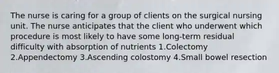 The nurse is caring for a group of clients on the surgical nursing unit. The nurse anticipates that the client who underwent which procedure is most likely to have some long-term residual difficulty with absorption of nutrients 1.Colectomy 2.Appendectomy 3.Ascending colostomy 4.Small bowel resection