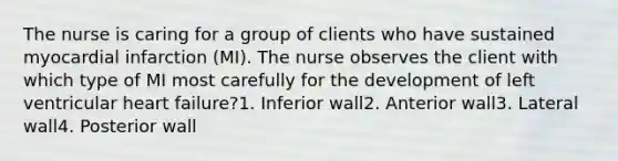 The nurse is caring for a group of clients who have sustained myocardial infarction (MI). The nurse observes the client with which type of MI most carefully for the development of left ventricular heart failure?1. Inferior wall2. Anterior wall3. Lateral wall4. Posterior wall