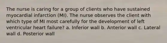 The nurse is caring for a group of clients who have sustained myocardial infarction (MI). The nurse observes the client with which type of MI most carefully for the development of left ventricular heart failure? a. Inferior wall b. Anterior wall c. Lateral wall d. Posterior wall