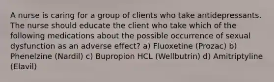 A nurse is caring for a group of clients who take antidepressants. The nurse should educate the client who take which of the following medications about the possible occurrence of sexual dysfunction as an adverse effect? a) Fluoxetine (Prozac) b) Phenelzine (Nardil) c) Bupropion HCL (Wellbutrin) d) Amitriptyline (Elavil)