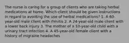 The nurse is caring for a group of clients who are taking herbal medications at home. Which client should be given instructions in regard to avoiding the use of herbal medications? 1. A 60-year-old male client with rhinitis 2. A 24-year-old male client with a lower back injury 3. The mother of a 10-year-old child with a urinary tract infection 4. A 45-year-old female client with a history of migraine headaches