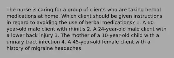 The nurse is caring for a group of clients who are taking herbal medications at home. Which client should be given instructions in regard to avoiding the use of herbal medications? 1. A 60-year-old male client with rhinitis 2. A 24-year-old male client with a lower back injury 3. The mother of a 10-year-old child with a urinary tract infection 4. A 45-year-old female client with a history of migraine headaches