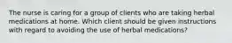 The nurse is caring for a group of clients who are taking herbal medications at home. Which client should be given instructions with regard to avoiding the use of herbal medications?