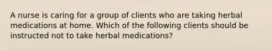 A nurse is caring for a group of clients who are taking herbal medications at home. Which of the following clients should be instructed not to take herbal medications?