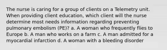 The nurse is caring for a group of clients on a Telemetry unit. When providing client education, which client will the nurse determine most needs information regarding preventing pulmonary embolism (PE)? a. A woman who frequently flies to Europe b. A man who works on a farm c. A man admitted for a myocardial infarction d. A woman with a bleeding disorder