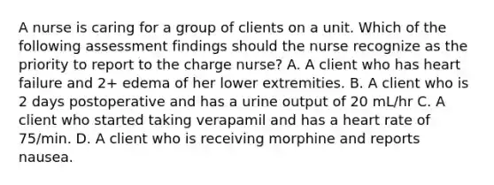 A nurse is caring for a group of clients on a unit. Which of the following assessment findings should the nurse recognize as the priority to report to the charge nurse? A. A client who has heart failure and 2+ edema of her lower extremities. B. A client who is 2 days postoperative and has a urine output of 20 mL/hr C. A client who started taking verapamil and has a heart rate of 75/min. D. A client who is receiving morphine and reports nausea.