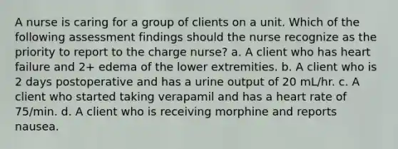 A nurse is caring for a group of clients on a unit. Which of the following assessment findings should the nurse recognize as the priority to report to the charge nurse? a. A client who has heart failure and 2+ edema of the lower extremities. b. A client who is 2 days postoperative and has a urine output of 20 mL/hr. c. A client who started taking verapamil and has a heart rate of 75/min. d. A client who is receiving morphine and reports nausea.