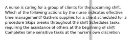 A nurse is caring for a group of clients for the upcoming shift. Which of the following actions by the nurse indicates effective time management? Gathers supplies for a client scheduled for a procedure Skips breaks throughout the shift Schedules tasks requiring the assistance of others at the beginning of shift Completes time sensitive tasks at the nurse's own discretion