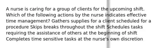 A nurse is caring for a group of clients for the upcoming shift. Which of the following actions by the nurse indicates effective time management? Gathers supplies for a client scheduled for a procedure Skips breaks throughout the shift Schedules tasks requiring the assistance of others at the beginning of shift Completes time sensitive tasks at the nurse's own discretion