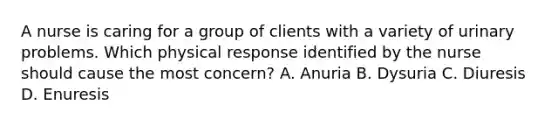 A nurse is caring for a group of clients with a variety of urinary problems. Which physical response identified by the nurse should cause the most concern? A. Anuria B. Dysuria C. Diuresis D. Enuresis