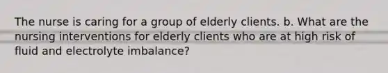 The nurse is caring for a group of elderly clients. b. What are the nursing interventions for elderly clients who are at high risk of fluid and electrolyte imbalance?