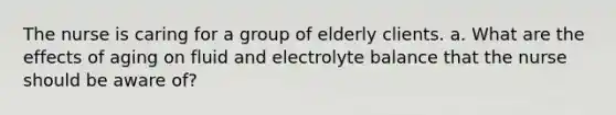 The nurse is caring for a group of elderly clients. a. What are the effects of aging on fluid and electrolyte balance that the nurse should be aware of?