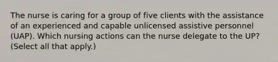 The nurse is caring for a group of five clients with the assistance of an experienced and capable unlicensed assistive personnel (UAP). Which nursing actions can the nurse delegate to the UP? (Select all that apply.)