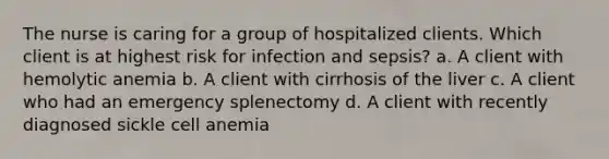 The nurse is caring for a group of hospitalized clients. Which client is at highest risk for infection and sepsis? a. A client with hemolytic anemia b. A client with cirrhosis of the liver c. A client who had an emergency splenectomy d. A client with recently diagnosed sickle cell anemia