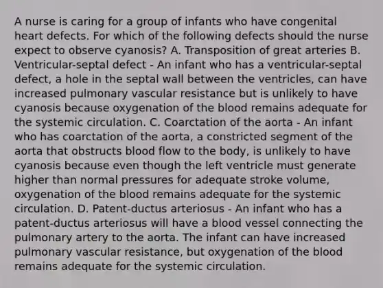 A nurse is caring for a group of infants who have congenital heart defects. For which of the following defects should the nurse expect to observe cyanosis? A. Transposition of great arteries B. Ventricular-septal defect - An infant who has a ventricular-septal defect, a hole in the septal wall between the ventricles, can have increased pulmonary vascular resistance but is unlikely to have cyanosis because oxygenation of the blood remains adequate for the systemic circulation. C. Coarctation of the aorta - An infant who has coarctation of the aorta, a constricted segment of the aorta that obstructs blood flow to the body, is unlikely to have cyanosis because even though the left ventricle must generate higher than normal pressures for adequate stroke volume, oxygenation of the blood remains adequate for the systemic circulation. D. Patent-ductus arteriosus - An infant who has a patent-ductus arteriosus will have a blood vessel connecting the pulmonary artery to the aorta. The infant can have increased pulmonary vascular resistance, but oxygenation of the blood remains adequate for the systemic circulation.