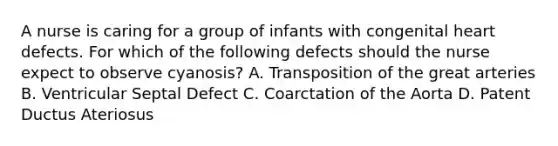 A nurse is caring for a group of infants with congenital heart defects. For which of the following defects should the nurse expect to observe cyanosis? A. Transposition of the great arteries B. Ventricular Septal Defect C. Coarctation of the Aorta D. Patent Ductus Ateriosus