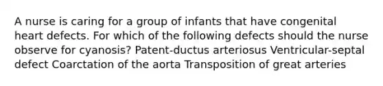 A nurse is caring for a group of infants that have congenital heart defects. For which of the following defects should the nurse observe for cyanosis? Patent-ductus arteriosus Ventricular-septal defect Coarctation of the aorta Transposition of great arteries