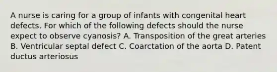 A nurse is caring for a group of infants with congenital heart defects. For which of the following defects should the nurse expect to observe cyanosis? A. Transposition of the great arteries B. Ventricular septal defect C. Coarctation of the aorta D. Patent ductus arteriosus