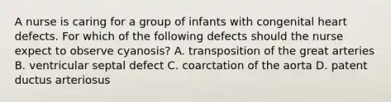 A nurse is caring for a group of infants with congenital heart defects. For which of the following defects should the nurse expect to observe cyanosis? A. transposition of the great arteries B. ventricular septal defect C. coarctation of the aorta D. patent ductus arteriosus