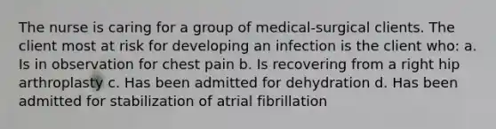 The nurse is caring for a group of medical-surgical clients. The client most at risk for developing an infection is the client who: a. Is in observation for chest pain b. Is recovering from a right hip arthroplasty c. Has been admitted for dehydration d. Has been admitted for stabilization of atrial fibrillation