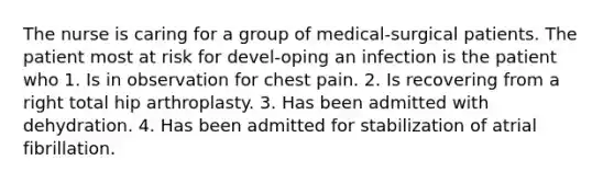 The nurse is caring for a group of medical-surgical patients. The patient most at risk for devel-oping an infection is the patient who 1. Is in observation for chest pain. 2. Is recovering from a right total hip arthroplasty. 3. Has been admitted with dehydration. 4. Has been admitted for stabilization of atrial fibrillation.