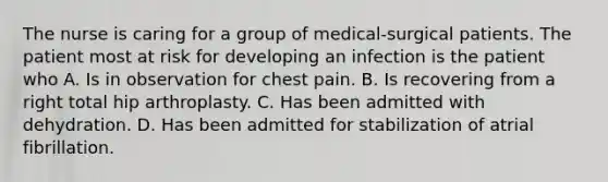 The nurse is caring for a group of medical-surgical patients. The patient most at risk for developing an infection is the patient who A. Is in observation for chest pain. B. Is recovering from a right total hip arthroplasty. C. Has been admitted with dehydration. D. Has been admitted for stabilization of atrial fibrillation.