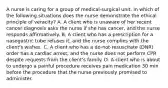 A nurse is caring for a group of medical-surgical unit. in which of the following situations does the nurse demonstrate the ethical principle of veracity? A. A client who is unaware of her recent cancer diagnosis asks the nurse if she has cancer, and the nurse responds affirmatively. B. A client who has a prescription for a nasogastric tube refuses it, and the nurse complies with the client's wishes. C. A client who has a do-not-resuscitate (DNR) order has a cardiac arrest, and the nurse does not perform CPR despite requests from the client's family. D. A client who is about to undergo a painful procedure receives pain medication 30 min before the procedure that the nurse previously promised to administer.