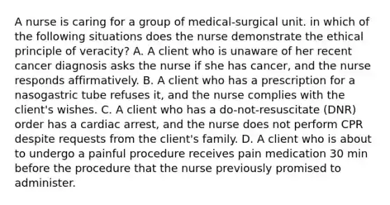 A nurse is caring for a group of medical-surgical unit. in which of the following situations does the nurse demonstrate the ethical principle of veracity? A. A client who is unaware of her recent cancer diagnosis asks the nurse if she has cancer, and the nurse responds affirmatively. B. A client who has a prescription for a nasogastric tube refuses it, and the nurse complies with the client's wishes. C. A client who has a do-not-resuscitate (DNR) order has a cardiac arrest, and the nurse does not perform CPR despite requests from the client's family. D. A client who is about to undergo a painful procedure receives pain medication 30 min before the procedure that the nurse previously promised to administer.