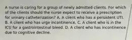 A nurse is caring for a group of newly admitted clients. For which of the clients should the nurse expect to receive a prescription for urinary catheterization? A. A client who has a persistent UTI. B. A client who has urge incontinence. C. A client who is in the ICU for a gastrointestinal bleed. D. A client who has incontinence due to cognitive decline.