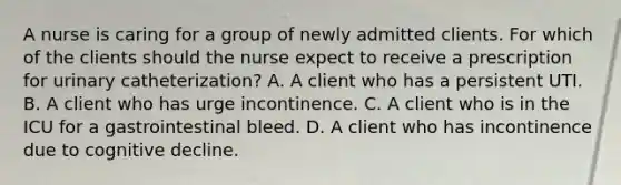 A nurse is caring for a group of newly admitted clients. For which of the clients should the nurse expect to receive a prescription for urinary catheterization? A. A client who has a persistent UTI. B. A client who has urge incontinence. C. A client who is in the ICU for a gastrointestinal bleed. D. A client who has incontinence due to cognitive decline.