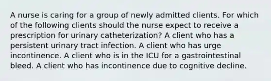 A nurse is caring for a group of newly admitted clients. For which of the following clients should the nurse expect to receive a prescription for urinary catheterization? A client who has a persistent urinary tract infection. A client who has urge incontinence. A client who is in the ICU for a gastrointestinal bleed. A client who has incontinence due to cognitive decline.